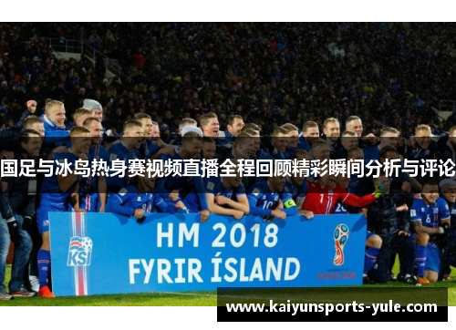 国足与冰岛热身赛视频直播全程回顾精彩瞬间分析与评论