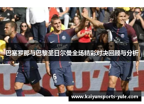 巴塞罗那与巴黎圣日尔曼全场精彩对决回顾与分析