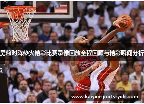 男篮对阵热火精彩比赛录像回放全程回顾与精彩瞬间分析
